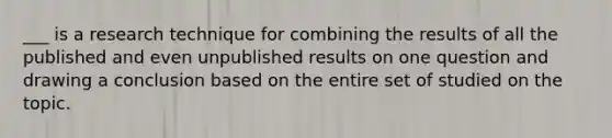 ___ is a research technique for combining the results of all the published and even unpublished results on one question and drawing a conclusion based on the entire set of studied on the topic.