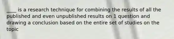 ____ is a research technique for combining the results of all the published and even unpublished results on 1 question and drawing a conclusion based on the entire set of studies on the topic