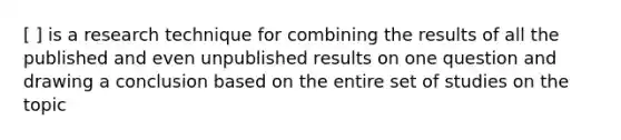 [ ] is a research technique for combining the results of all the published and even unpublished results on one question and drawing a conclusion based on the entire set of studies on the topic