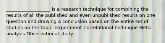 ___________________ is a research technique for combining the results of all the published and even unpublished results on one question and drawing a conclusion based on the entire set of studies on the topic. Experiment Correlational technique Meta-analysis Observational study