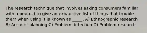 The research technique that involves asking consumers familiar with a product to give an exhaustive list of things that trouble them when using it is known as _____. A) Ethnographic research B) Account planning C) Problem detection D) Problem research