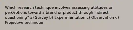 Which research technique involves assessing attitudes or perceptions toward a brand or product through indirect questioning? a) Survey b) Experimentation c) Observation d) Projective technique