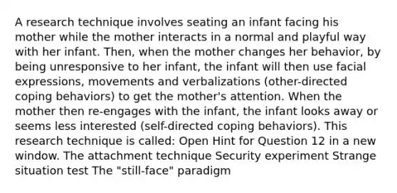 A research technique involves seating an infant facing his mother while the mother interacts in a normal and playful way with her infant. Then, when the mother changes her behavior, by being unresponsive to her infant, the infant will then use facial expressions, movements and verbalizations (other-directed coping behaviors) to get the mother's attention. When the mother then re-engages with the infant, the infant looks away or seems less interested (self-directed coping behaviors). This research technique is called: Open Hint for Question 12 in a new window. The attachment technique Security experiment Strange situation test The "still-face" paradigm