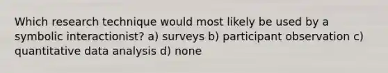 Which research technique would most likely be used by a symbolic interactionist? a) surveys b) participant observation c) quantitative data analysis d) none