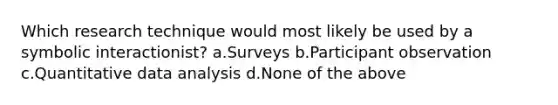 Which research technique would most likely be used by a symbolic interactionist? a.Surveys b.Participant observation c.Quantitative data analysis d.None of the above