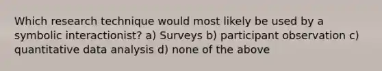 Which research technique would most likely be used by a symbolic interactionist? a) Surveys b) participant observation c) quantitative data analysis d) none of the above