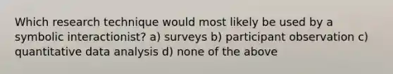 Which research technique would most likely be used by a symbolic interactionist? a) surveys b) participant observation c) quantitative data analysis d) none of the above