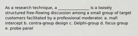 As a research technique, a ________________ is a loosely structured free-flowing discussion among a small group of target customers facilitated by a professional moderator. a. mall intercept b. contra-group design c. Delphi-group d. focus group e. probe panel