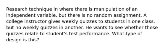 Research technique in where there is manipulation of an independent variable, but there is no random assignment. A college instructor gives weekly quizzes to students in one class, but no weekly quizzes in another. He wants to see whether these quizzes relate to student's test performance. What type of design is this?