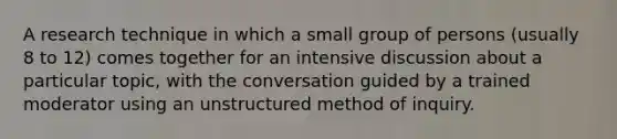 A research technique in which a small group of persons (usually 8 to 12) comes together for an intensive discussion about a particular topic, with the conversation guided by a trained moderator using an unstructured method of inquiry.