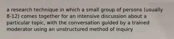 a research technique in which a small group of persons (usually 8-12) comes together for an intensive discussion about a particular topic, with the conversation guided by a trained moderator using an unstructured method of inquiry