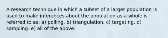 A research technique in which a subset of a larger population is used to make inferences about the population as a whole is referred to as: a) polling. b) triangulation. c) targeting. d) sampling. e) all of the above.