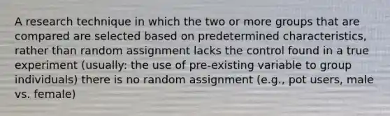 A research technique in which the two or more groups that are compared are selected based on predetermined characteristics, rather than random assignment lacks the control found in a true experiment (usually: the use of pre-existing variable to group individuals) there is no random assignment (e.g., pot users, male vs. female)