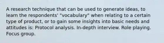 A research technique that can be used to generate ideas, to learn the respondents' "vocabulary" when relating to a certain type of product, or to gain some insights into basic needs and attitudes is: Protocol analysis. In-depth interview. Role playing. Focus group.