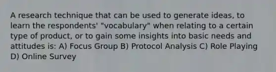 A research technique that can be used to generate ideas, to learn the respondents' "vocabulary" when relating to a certain type of product, or to gain some insights into basic needs and attitudes is: A) Focus Group B) Protocol Analysis C) Role Playing D) Online Survey