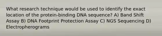 What research technique would be used to identify the exact location of the protein-binding DNA sequence? A) Band Shift Assay B) DNA Footprint Protection Assay C) NGS Sequencing D) Electropherograms