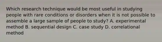 Which research technique would be most useful in studying people with rare conditions or disorders when it is not possible to assemble a large sample of people to study? A. experimental method B. sequential design C. case study D. correlational method