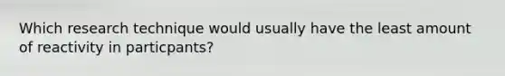 Which research technique would usually have the least amount of reactivity in particpants?