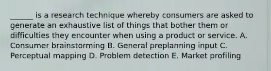 ______ is a research technique whereby consumers are asked to generate an exhaustive list of things that bother them or difficulties they encounter when using a product or service. A. Consumer brainstorming B. General preplanning input C. Perceptual mapping D. Problem detection E. Market profiling