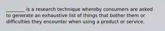 ________ is a research technique whereby consumers are asked to generate an exhaustive list of things that bother them or difficulties they encounter when using a product or service.