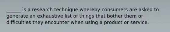 ______ is a research technique whereby consumers are asked to generate an exhaustive list of things that bother them or difficulties they encounter when using a product or service.