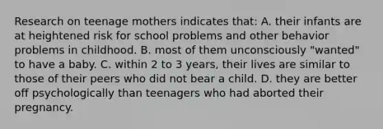 Research on teenage mothers indicates that: A. their infants are at heightened risk for school problems and other behavior problems in childhood. B. most of them unconsciously "wanted" to have a baby. C. within 2 to 3 years, their lives are similar to those of their peers who did not bear a child. D. they are better off psychologically than teenagers who had aborted their pregnancy.