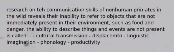 research on teh communication skills of nonhuman primates in the wild reveals their inability to refer to objects that are not immediately present in their environment, such as food and danger. the ability to describe things and events are not present is called... - cultural transmission - displacemtn - linguistic imagination - phonology - productivity