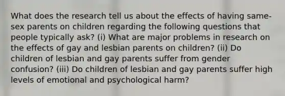 What does the research tell us about the effects of having same-sex parents on children regarding the following questions that people typically ask? (i) What are major problems in research on the effects of gay and lesbian parents on children? (ii) Do children of lesbian and gay parents suffer from gender confusion? (iii) Do children of lesbian and gay parents suffer high levels of emotional and psychological harm?