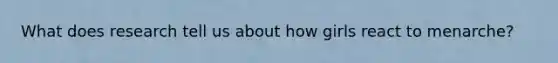 What does research tell us about how girls react to menarche?