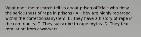 What does the research tell us about prison officials who deny the seriousness of rape in prisons? A. They are highly regarded within the correctional system. B. They have a history of rape in the community. C. They subscribe to rape myths. D. They fear retaliation from coworkers.