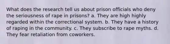 What does the research tell us about prison officials who deny the seriousness of rape in prisons? a. They are high highly regarded within the correctional system. b. They have a history of raping in the community. c. They subscribe to rape myths. d. They fear retaliation from coworkers.