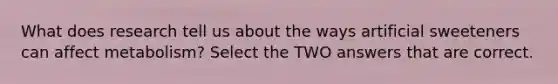 What does research tell us about the ways artificial sweeteners can affect metabolism? Select the TWO answers that are correct.