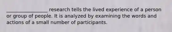 _________________ research tells the lived experience of a person or group of people. It is analyzed by examining the words and actions of a small number of participants.