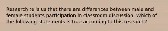 Research tells us that there are differences between male and female students participation in classroom discussion. Which of the following statements is true according to this research?