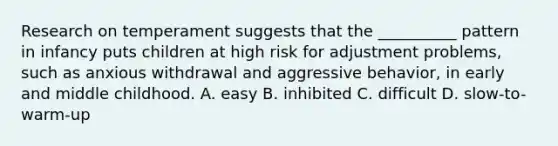 Research on temperament suggests that the __________ pattern in infancy puts children at high risk for adjustment problems, such as anxious withdrawal and aggressive behavior, in early and middle childhood. A. easy B. inhibited C. difficult D. slow-to-warm-up