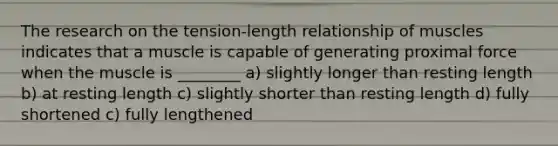 The research on the tension-length relationship of muscles indicates that a muscle is capable of generating proximal force when the muscle is ________ a) slightly longer than resting length b) at resting length c) slightly shorter than resting length d) fully shortened c) fully lengthened