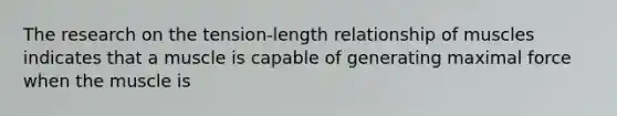 The research on the tension-length relationship of muscles indicates that a muscle is capable of generating maximal force when the muscle is