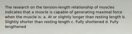 The research on the tension-length relationship of muscles indicates that a muscle is capable of generating maximal force when the muscle is: a. At or slightly longer than resting length b. Slightly shorter than resting length c. Fully shortened d. Fully lengthened