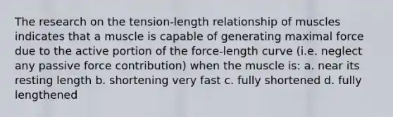 The research on the tension-length relationship of muscles indicates that a muscle is capable of generating maximal force due to the active portion of the force-length curve (i.e. neglect any passive force contribution) when the muscle is: a. near its resting length b. shortening very fast c. fully shortened d. fully lengthened