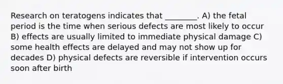 Research on teratogens indicates that ________. A) the fetal period is the time when serious defects are most likely to occur B) effects are usually limited to immediate physical damage C) some health effects are delayed and may not show up for decades D) physical defects are reversible if intervention occurs soon after birth