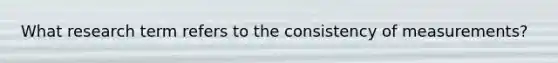 What research term refers to the consistency of measurements?
