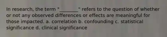 In research, the term "________" refers to the question of whether or not any observed differences or effects are meaningful for those impacted. a. correlation b. confounding c. statistical significance d. clinical significance