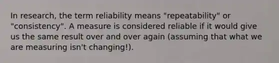 In research, the term reliability means "repeatability" or "consistency". A measure is considered reliable if it would give us the same result over and over again (assuming that what we are measuring isn't changing!).