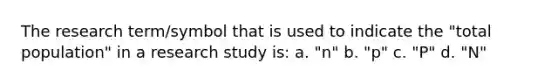 The research term/symbol that is used to indicate the "total population" in a research study is: a. "n" b. "p" c. "P" d. "N"