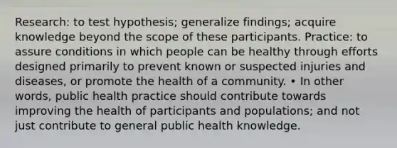 Research: to test hypothesis; generalize findings; acquire knowledge beyond the scope of these participants. Practice: to assure conditions in which people can be healthy through efforts designed primarily to prevent known or suspected injuries and diseases, or promote the health of a community. • In other words, public health practice should contribute towards improving the health of participants and populations; and not just contribute to general public health knowledge.