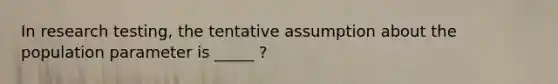 In research testing, the tentative assumption about the population parameter is _____ ?