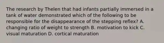 The research by Thelen that had infants partially immersed in a tank of water demonstrated which of the following to be responsible for the disappearance of the stepping reflex? A. changing ratio of weight to strength B. motivation to kick C. visual maturation D. cortical maturation