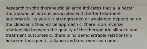 Research on the therapeutic alliance indicates that a. a better therapeutic alliance is associated with better treatment outcomes b. its value is strengthened or weakened depending on the clinician's theoretical approach c. there is an inverse relationship between the quality of the therapeutic alliance and treatment outcomes d. there is no demonstrable relationship between therapeutic alliance and treatment outcomes.