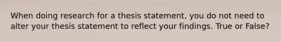 When doing research for a thesis statement, you do not need to alter your thesis statement to reflect your findings. True or False?