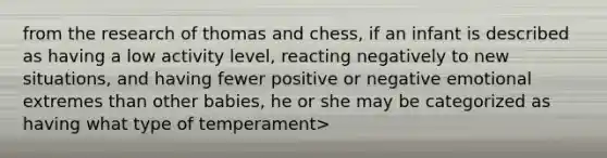 from the research of thomas and chess, if an infant is described as having a low activity level, reacting negatively to new situations, and having fewer positive or negative emotional extremes than other babies, he or she may be categorized as having what type of temperament>